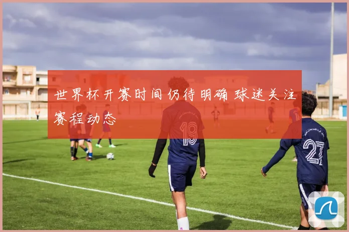 世界杯开赛时间仍待明确 球迷关注赛程动态