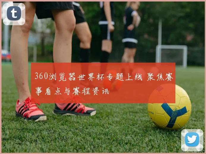 360浏览器世界杯专题上线 聚焦赛事看点与赛程资讯