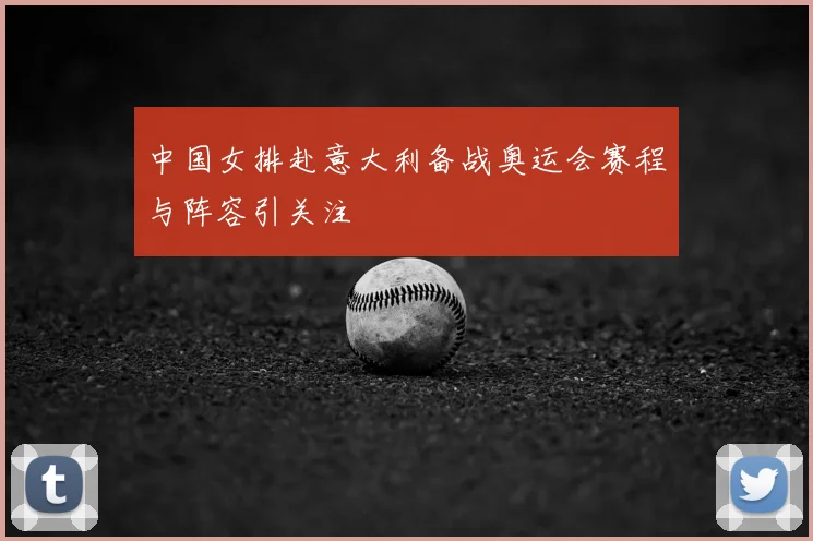 中国女排赴意大利备战奥运会赛程与阵容引关注