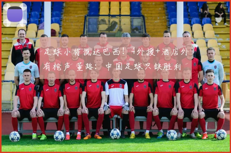 足球小将抵达巴西!4外援+酒店外有枪声 董路:中国足球只缺胜利