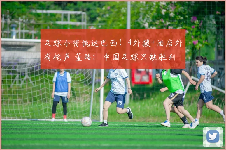 足球小将抵达巴西!4外援+酒店外有枪声 董路:中国足球只缺胜利
