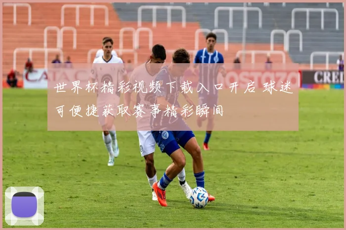 世界杯精彩视频下载入口开启 球迷可便捷获取赛事精彩瞬间