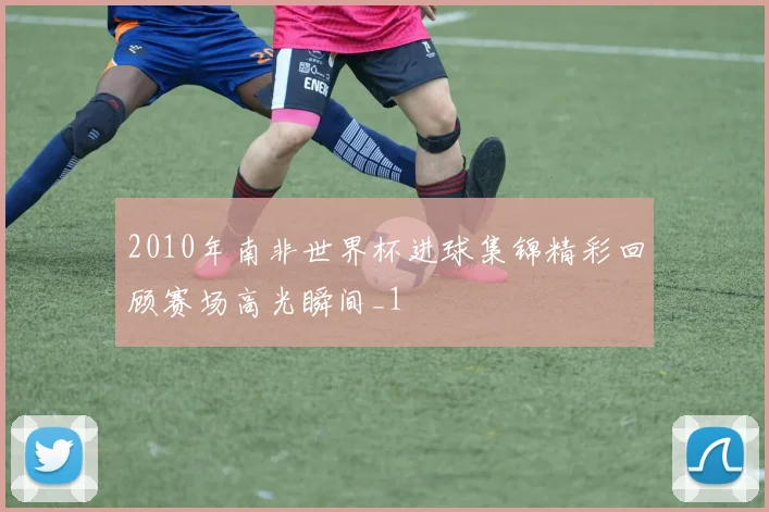 2010年南非世界杯进球集锦精彩回顾赛场高光瞬间_1