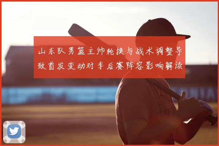 山东队男篮主帅轮换与战术调整导致首发变动对季后赛阵容影响解读