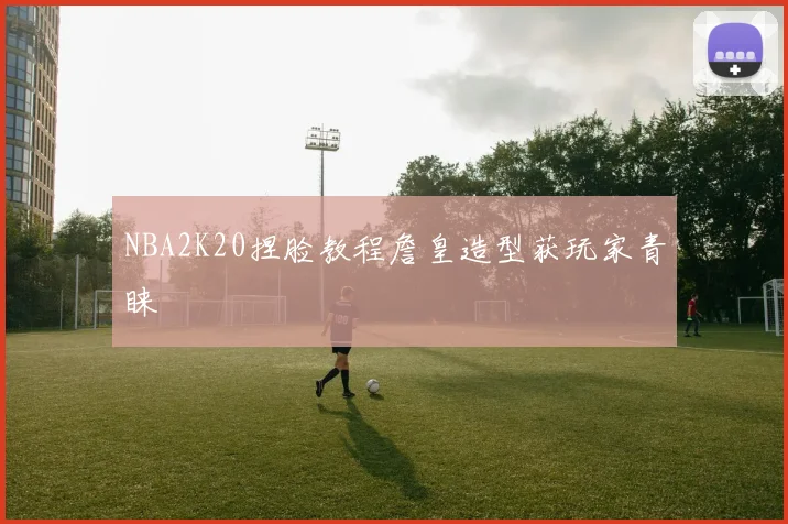 NBA2K20捏脸教程詹皇造型获玩家青睐