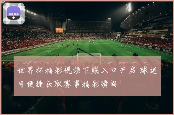 世界杯精彩视频下载入口开启 球迷可便捷获取赛事精彩瞬间