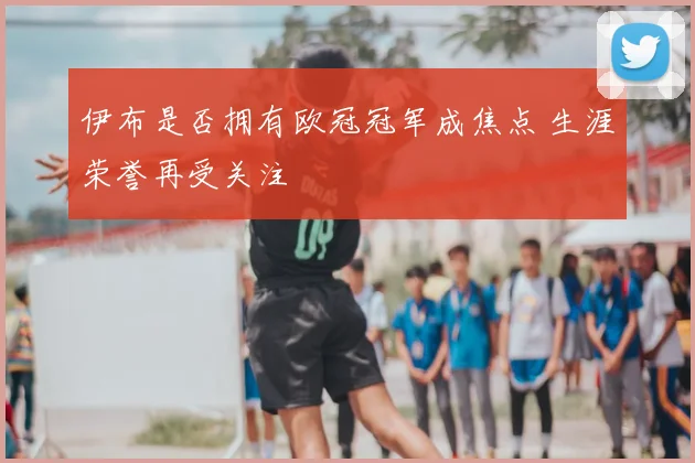 伊布是否拥有欧冠冠军成焦点 生涯荣誉再受关注