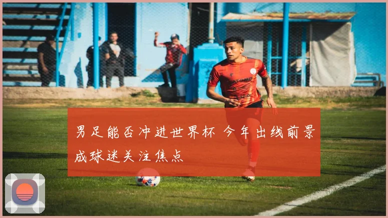 男足能否冲进世界杯 今年出线前景成球迷关注焦点
