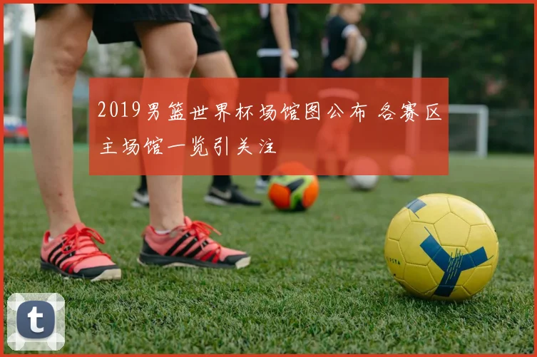 2019男篮世界杯场馆图公布 各赛区主场馆一览引关注