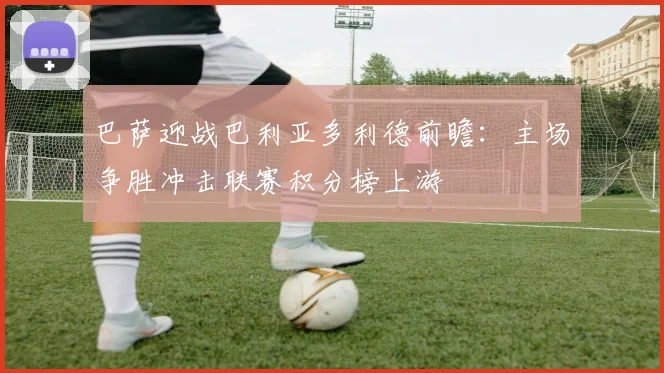巴萨迎战巴利亚多利德前瞻：主场争胜冲击联赛积分榜上游