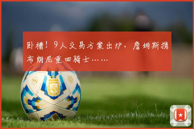 卧槽！9人交易方案出炉，詹姆斯携布朗尼重回骑士……