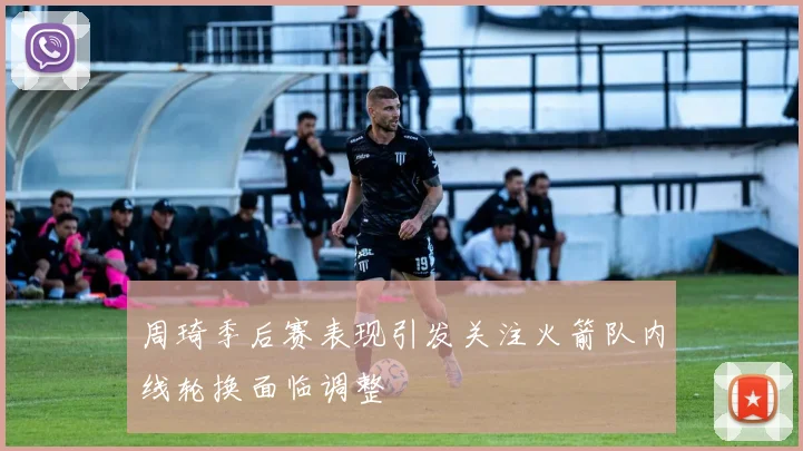 周琦季后赛表现引发关注火箭队内线轮换面临调整